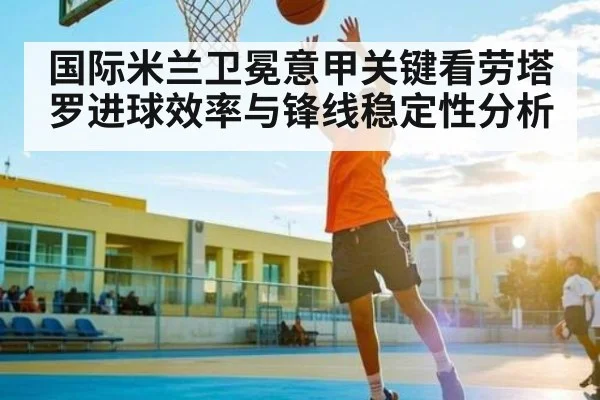 国际米兰卫冕意甲关键看劳塔罗进球效率与锋线稳定性分析 - starsports
